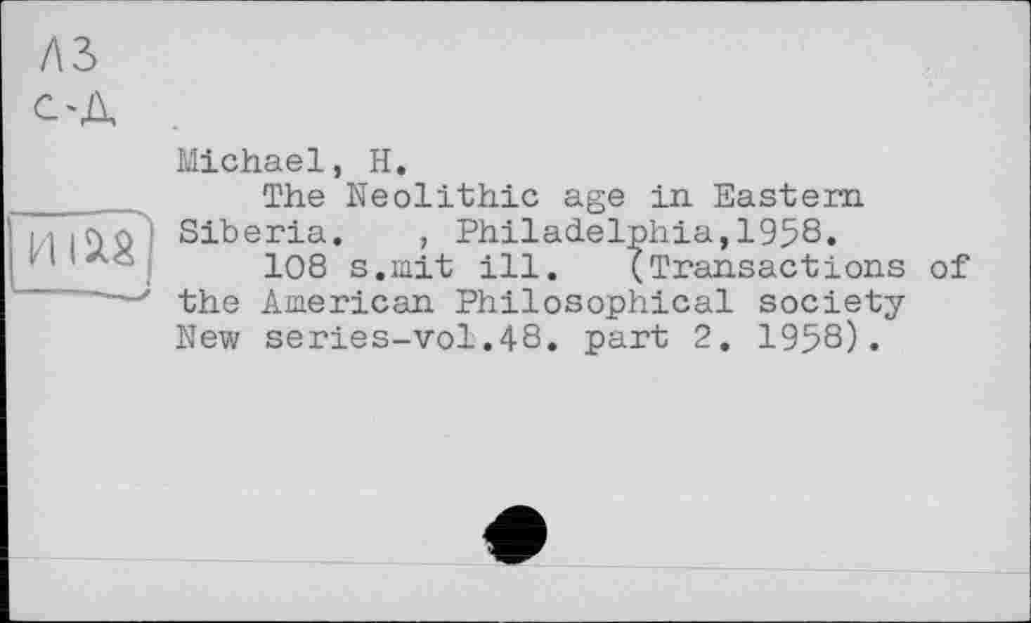 ﻿A3 С'Д
нт!
Michael, H.
The Neolithic age in. Eastern Siberia. , Philadelphia,195S.
108 s.mit ill. (Transactions of the American Philosophical society New series-vol.48. part 2. 1958).